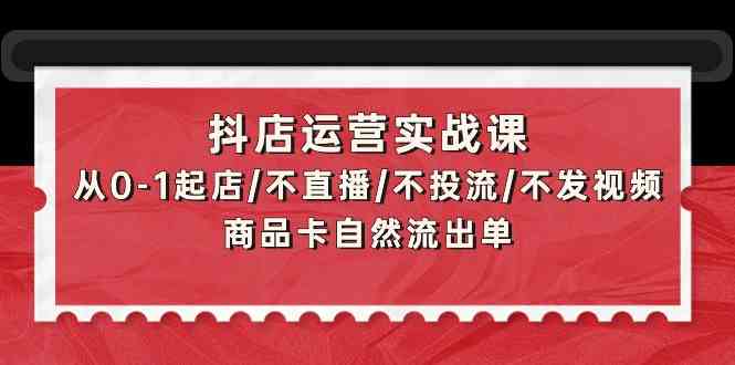 抖店运营实战课：从0-1起店/不直播/不投流/不发视频/商品卡自然流出单-智赚网创
