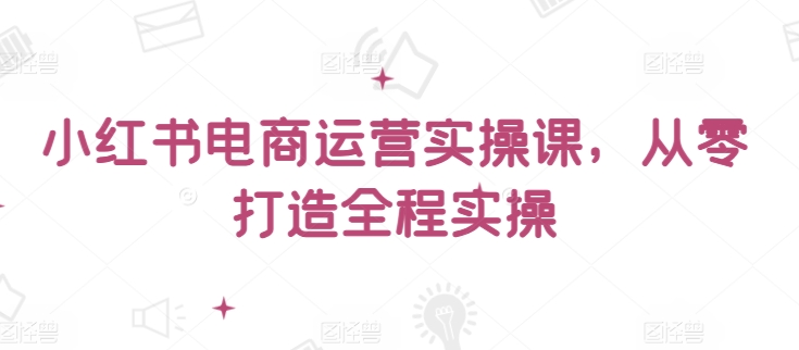 小红书电商运营实操课，​从零打造全程实操-智赚网创