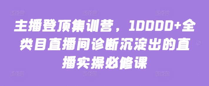主播登顶集训营，10000+全类目直播间诊断沉淀出的直播实操必修课-智赚网创