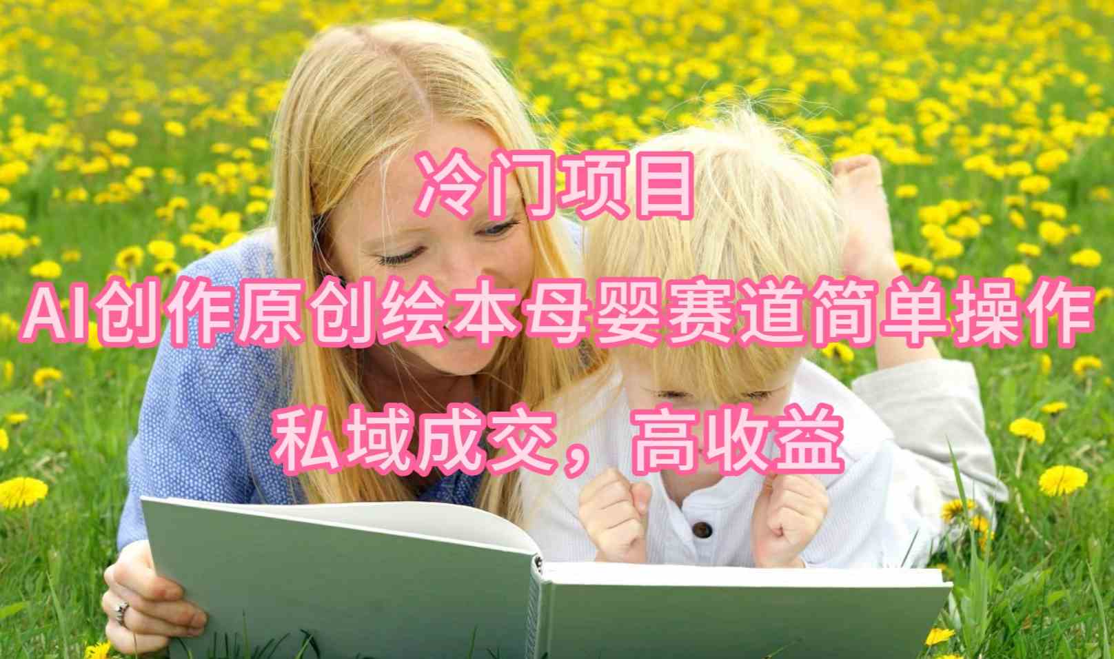 （9726期）冷门项目，AI创作原创绘本母婴赛道简单操作，私域成交，高收益-智赚网创
