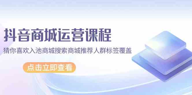 抖音商城运营课程，猜你喜欢入池商城搜索商城推荐人群标签覆盖（67节课）-智赚网创