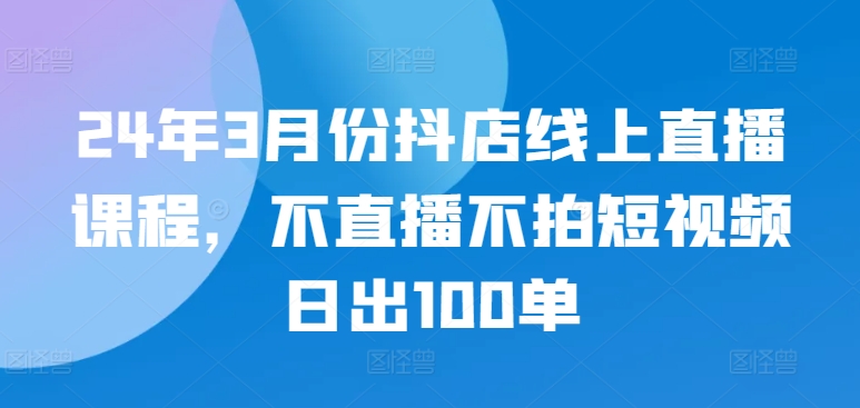24年3月份抖店线上直播课程，不直播不拍短视频日出100单-智赚网创