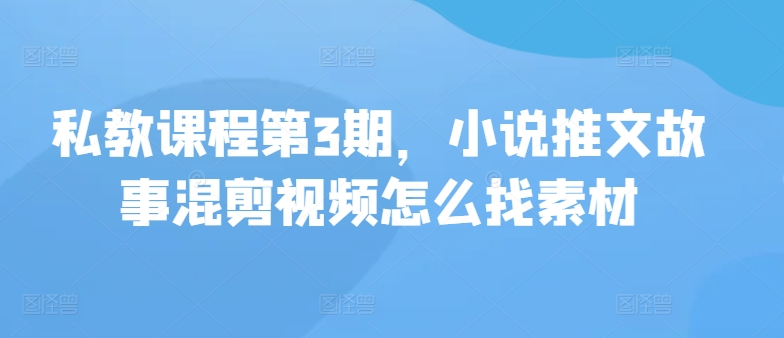 私教课程第3期，小说推文故事混剪视频怎么找素材-智赚网创