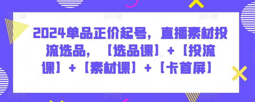 2024单品正价起号，直播素材投流选品，【选品课】+【投流课】+【素材课】+【卡首屏】-智赚网创