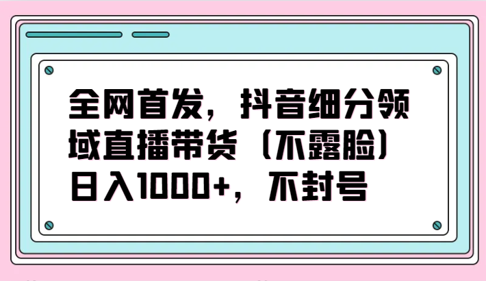 全网首发，抖音细分领域直播带货（不露脸）项目，日入1000+，不封号-智赚网创