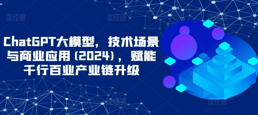 ChatGPT大模型，技术场景与商业应用(2024)，赋能千行百业产业链升级-智赚网创