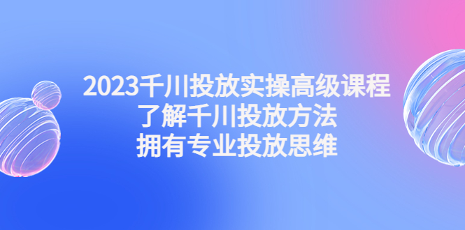 2023千川投放实操高级课程：了解千川投放方法，拥有专业投放思维-智赚网创