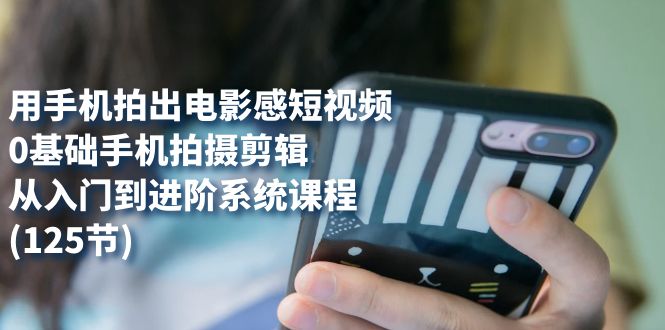 用手机拍出电影感短视频，0基础手机拍摄剪辑，从入门到进阶系统课程(125节)-智赚网创
