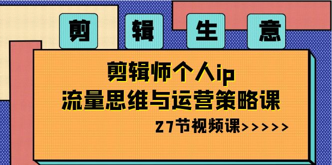 剪辑 生意-剪辑师个人ip流量思维与运营策略课（27节视频课）-智赚网创