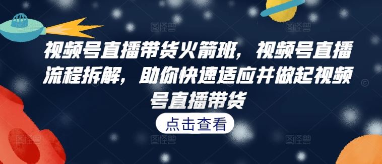 视频号直播带货火箭班，​视频号直播流程拆解，助你快速适应并做起视频号直播带货-智赚网创
