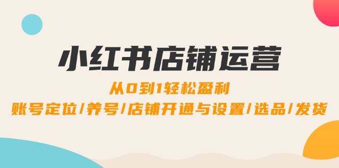 小红书店铺运营：0到1轻松盈利，账号定位/养号/店铺开通与设置/选品/发货-智赚网创