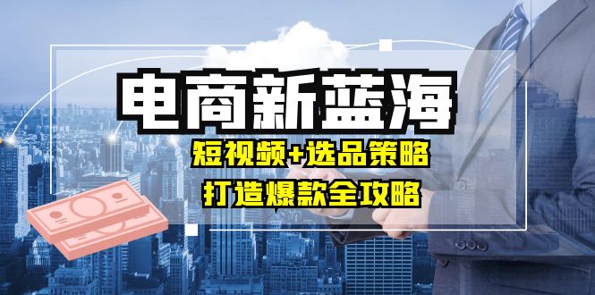 商家必看电商新蓝海：短视频+选品策略，打造爆款全攻略，月入10w+-智赚网创