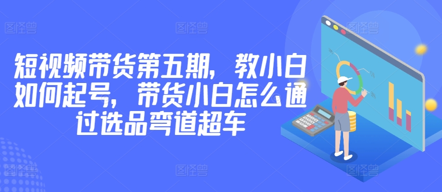 价值2980短视频带货第五期，教小白如何起号，带货小白怎么通过选品弯道超车-智赚网创