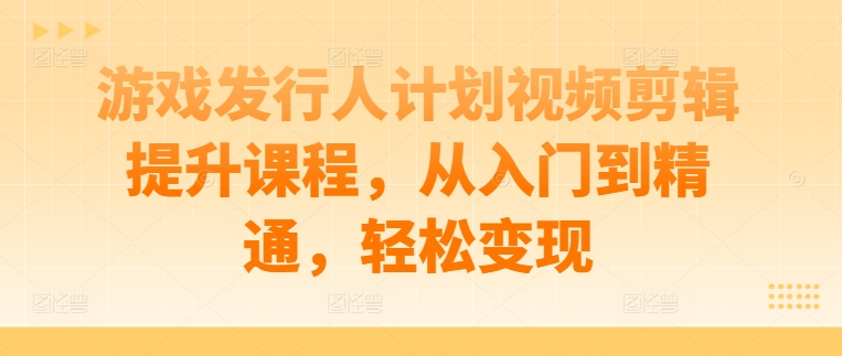游戏发行人计划视频剪辑提升课程，从入门到精通，轻松变现-智赚网创