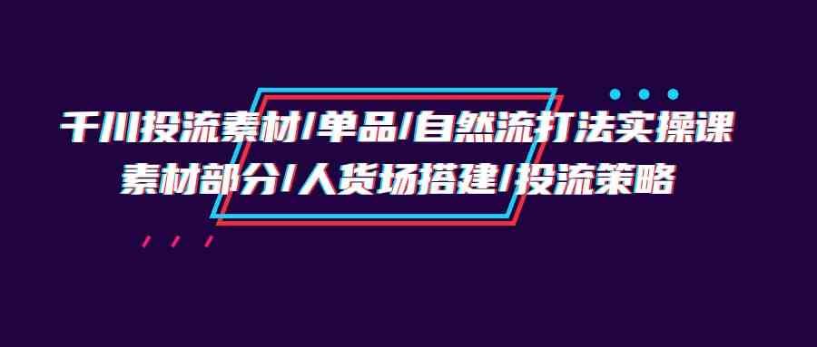 千川投流素材/单品/自然流打法实操培训班，素材部分/人货场搭建/投流策略-智赚网创