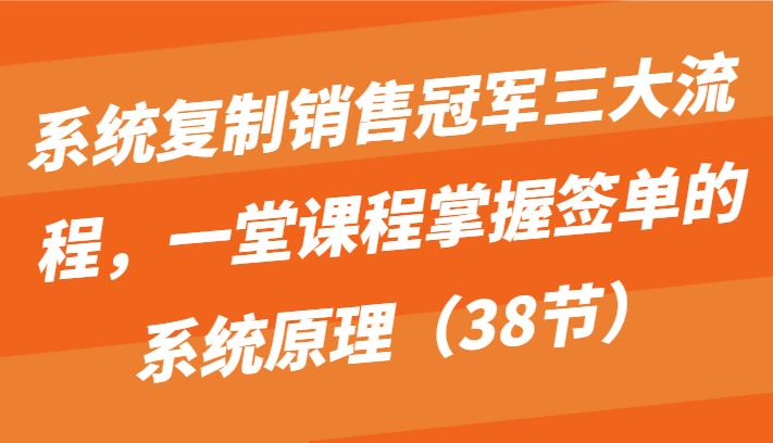系统复制销售冠军三大流程，一堂课程掌握签单的系统原理（38节）-智赚网创