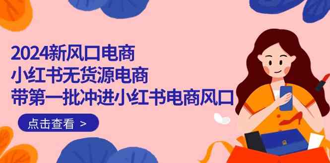 2024新风口电商，小红书无货源电商，带第一批冲进小红书电商风口（32节）-智赚网创