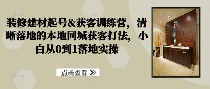 装修建材起号&获客训练营，​清晰落地的本地同城获客打法，小白从0到1落地实操-智赚网创