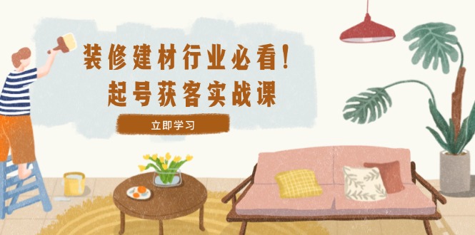 装修-建材行业必看！起号获客实战课：精准定位+爆款视频+高效运营-智赚网创