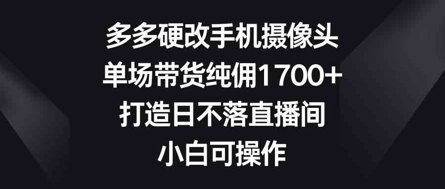 （9162期）多多硬改手机摄像头，单场带货纯佣1700+，打造日不落直播间，小白可操作-智赚网创
