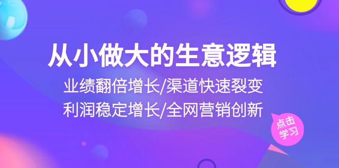 （10438期）从小做大生意逻辑：业绩翻倍增长/渠道快速裂变/利润稳定增长/全网营销创新-智赚网创