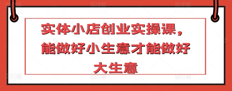 实体小店创业实操课，能做好小生意才能做好大生意-智赚网创