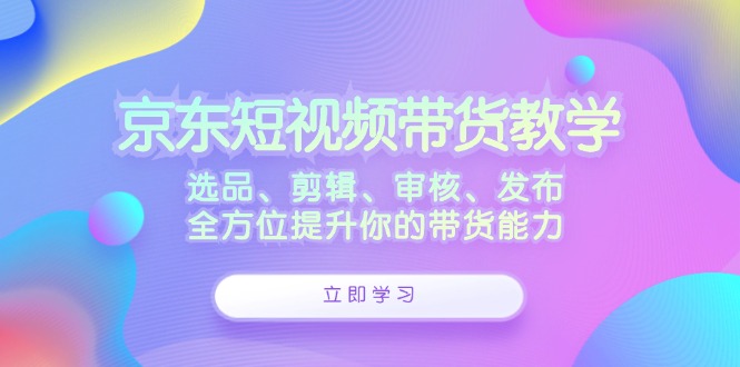 京东短视频带货教学：选品、剪辑、审核、发布，全方位提升你的带货能力-智赚网创