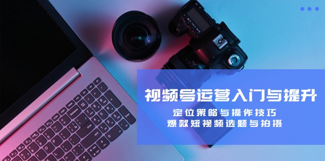 视频号运营入门与提升：定位策略与操作技巧，爆款短视频选题与拍摄-智赚网创