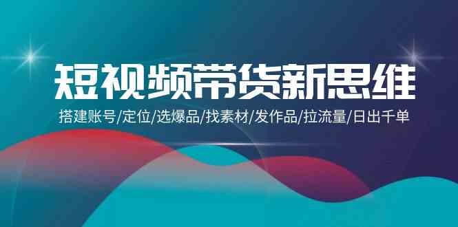 短视频带货新思维：搭建账号/定位/选爆品/找素材/发作品/拉流量/日出千单-智赚网创
