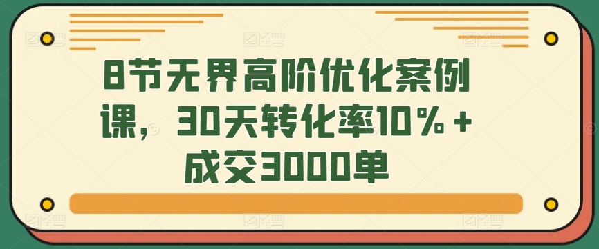 8节无界高阶优化案例课，30天转化率10%+成交3000单-智赚网创