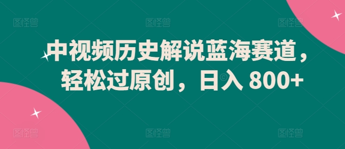 中视频历史解说蓝海赛道，轻松过原创，日入 800+-智赚网创