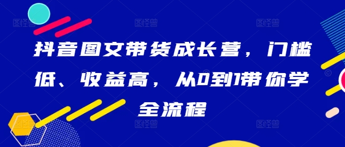抖音图文带货成长营，门槛低、收益高，从0到1带你学全流程-智赚网创
