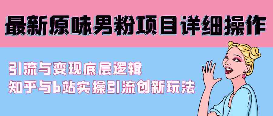 （9158期）最新原味男粉项目详细操作 引流与变现底层逻辑+知乎与b站实操引流创新玩法-智赚网创