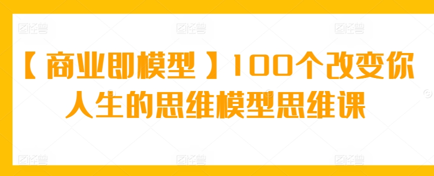 【商业即模型】100个改变你人生的思维模型思维课-智赚网创