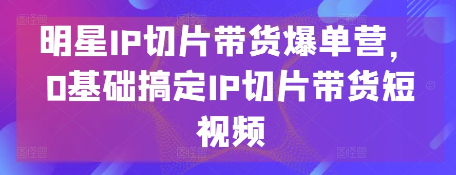 明星IP切片带货爆单营，0基础搞定IP切片带货短视频-智赚网创