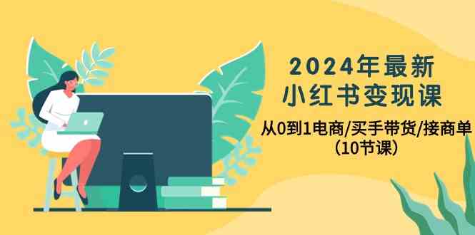 2024年最新小红书变现课，从0到1电商/买手带货/接商单（10节课）-智赚网创