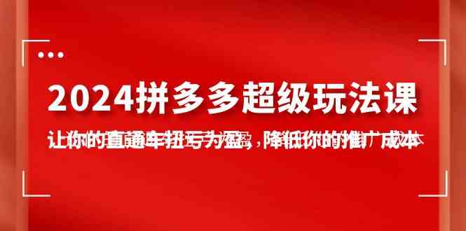 （10036期）2024拼多多-超级玩法课，让你的直通车扭亏为盈，降低你的推广成本-7节课-智赚网创