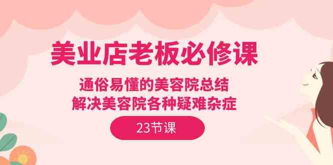 （9986期）美业店老板必修课：通俗易懂的美容院总结，解决美容院各种疑难杂症（23节）-智赚网创